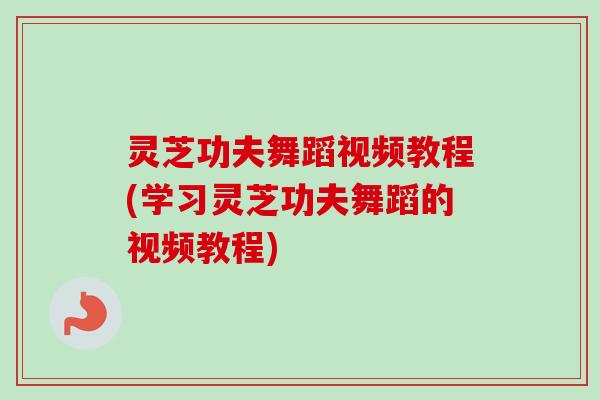 灵芝功夫舞蹈视频教程(学习灵芝功夫舞蹈的视频教程)