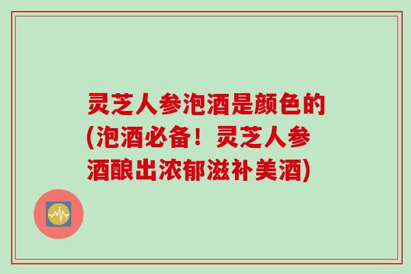 灵芝人参泡酒是颜色的(泡酒必备！灵芝人参酒酿出浓郁滋补美酒)