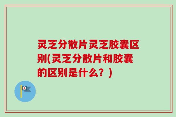 灵芝分散片灵芝胶囊区别(灵芝分散片和胶囊的区别是什么？)