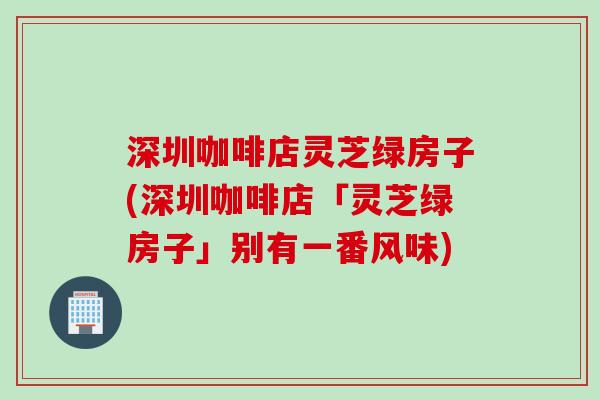深圳咖啡店灵芝绿房子(深圳咖啡店「灵芝绿房子」别有一番风味)