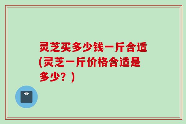 灵芝买多少钱一斤合适(灵芝一斤价格合适是多少?) 灵芝买多少钱一斤合适(灵芝一斤价格合适是多少?)