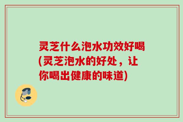 灵芝什么泡水功效好喝(灵芝泡水的好处，让你喝出健康的味道)