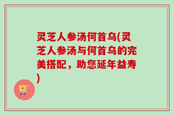 灵芝人参汤何首乌(灵芝人参汤与何首乌的完美搭配，助您延年益寿)
