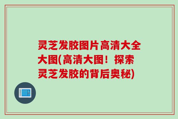 灵芝发胶图片高清大全大图(高清大图！探索灵芝发胶的背后奥秘)