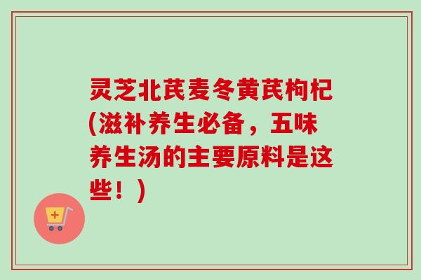 灵芝北芪麦冬黄芪枸杞(滋补养生必备,五味养生汤的主要原料是这些!) 灵芝北芪麦冬黄芪枸杞(滋补养生必备,五味养生汤的主要原料是这些!)