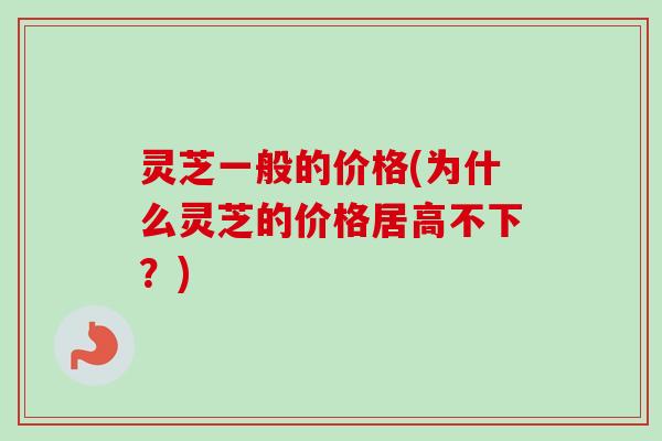 灵芝一般的价格(为什么灵芝的价格居高不下？)