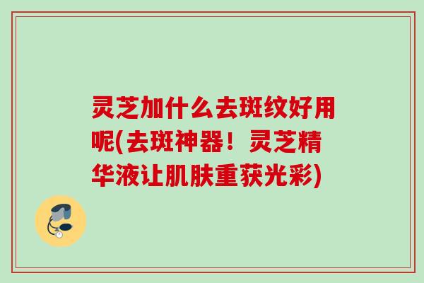 灵芝加什么去斑纹好用呢(去斑神器！灵芝精华液让肌肤重获光彩)