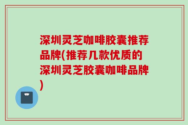 深圳灵芝咖啡胶囊推荐品牌(推荐几款优质的深圳灵芝胶囊咖啡品牌) 深圳灵芝咖啡胶囊推荐品牌(推荐几款优质的深圳灵芝胶囊咖啡品牌)