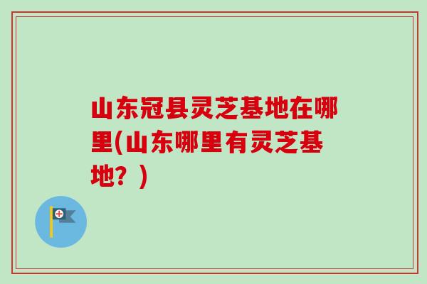 山东冠县灵芝基地在哪里(山东哪里有灵芝基地?) 山东冠县灵芝基地在哪里(山东哪里有灵芝基地?)