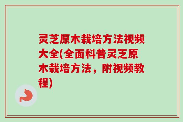 灵芝原木栽培方法视频大全(全面科普灵芝原木栽培方法，附视频教程)