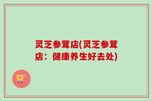 灵芝参茸店(灵芝参茸店：健康养生好去处)