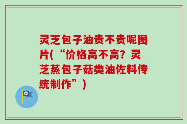 灵芝包子油贵不贵呢图片(“价格高不高？灵芝蒸包子菇类油佐料传统制作”)