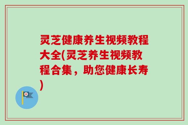 灵芝健康养生视频教程大全(灵芝养生视频教程合集，助您健康长寿)