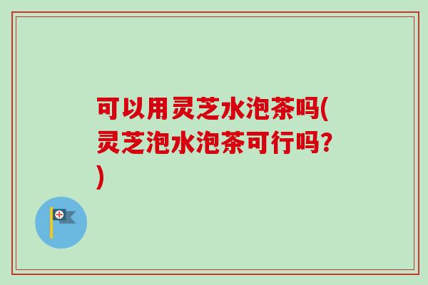 可以用灵芝水泡茶吗(灵芝泡水泡茶可行吗？)