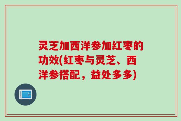 灵芝加西洋参加红枣的功效(红枣与灵芝、西洋参搭配,益处多多) 灵芝加西洋参加红枣的功效(红枣与灵芝、西洋参搭配,益处多多)