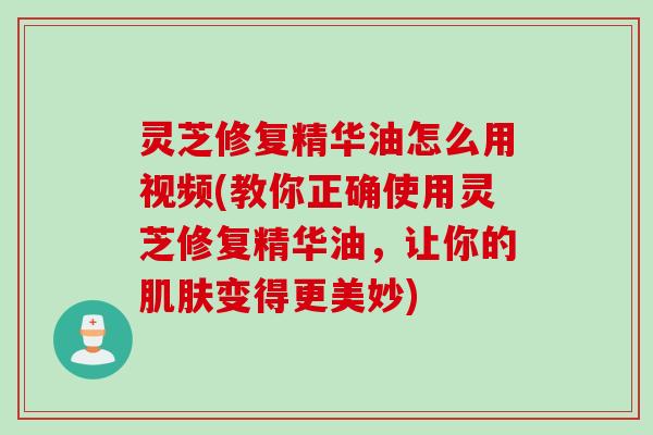 灵芝修复精华油怎么用视频(教你正确使用灵芝修复精华油,让你的变得更美妙) 灵芝修复精华油怎么用视频(教你正确使用灵芝修复精华油,让你的变得更美妙)