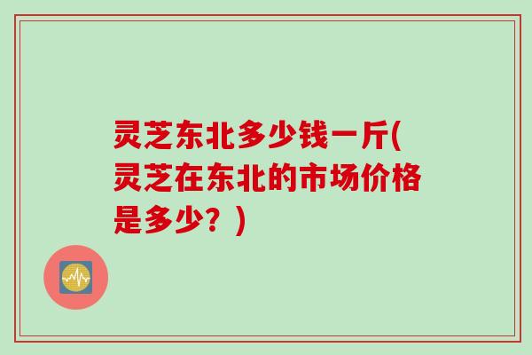 灵芝东北多少钱一斤(灵芝在东北的市场价格是多少？)