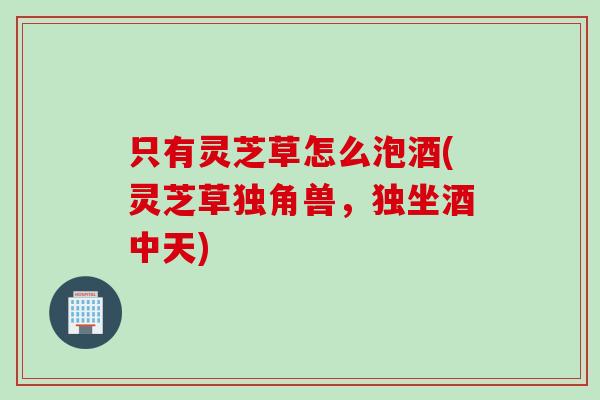 只有灵芝草怎么泡酒(灵芝草独角兽，独坐酒中天)