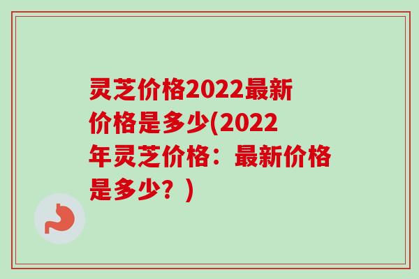 灵芝价格2022新价格是多少(2022年灵芝价格:新价格是多少?) 灵芝价格2022新价格是多少(2022年灵芝价格:新价格是多少?)