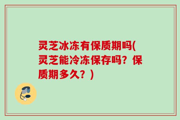 灵芝冰冻有保质期吗(灵芝能冷冻保存吗？保质期多久？)