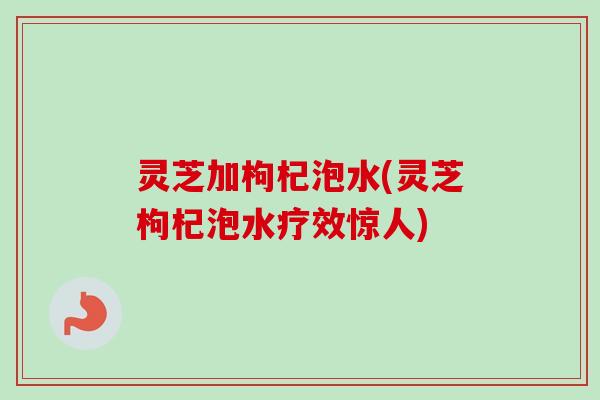 灵芝加枸杞泡水(灵芝枸杞泡水疗效惊人)