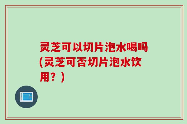 灵芝可以切片泡水喝吗(灵芝可否切片泡水饮用？)