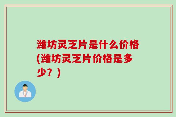 潍坊灵芝片是什么价格(潍坊灵芝片价格是多少？)