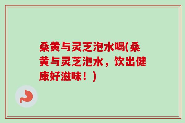 桑黄与灵芝泡水喝(桑黄与灵芝泡水,饮出健康好滋味!) 桑黄与灵芝泡水喝(桑黄与灵芝泡水,饮出健康好滋味!)