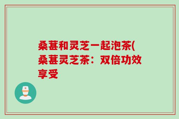 桑葚和灵芝一起泡茶(桑葚灵芝茶：双倍功效享受