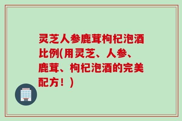 灵芝人参鹿茸枸杞泡酒比例(用灵芝、人参、鹿茸、枸杞泡酒的完美配方!) 灵芝人参鹿茸枸杞泡酒比例(用灵芝、人参、鹿茸、枸杞泡酒的完美配方!)