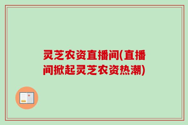 灵芝农资直播间(直播间掀起灵芝农资热潮) 灵芝农资直播间(直播间掀起灵芝农资热潮)