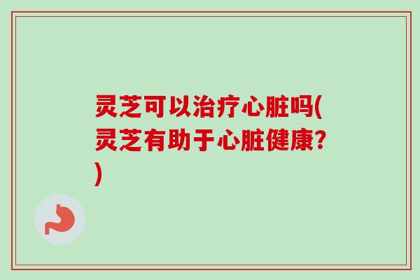 灵芝可以治疗心脏吗(灵芝有助于心脏健康？)