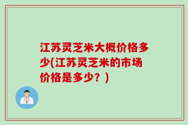 江苏灵芝米大概价格多少(江苏灵芝米的市场价格是多少？)