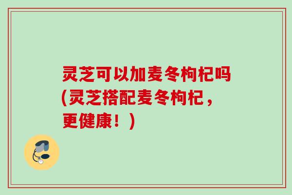 灵芝可以加麦冬枸杞吗(灵芝搭配麦冬枸杞，更健康！)