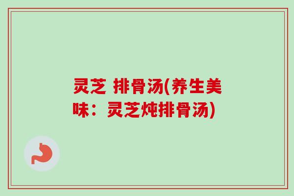 灵芝 排骨汤(养生美味:灵芝炖排骨汤) 灵芝 排骨汤(养生美味:灵芝炖排骨汤)