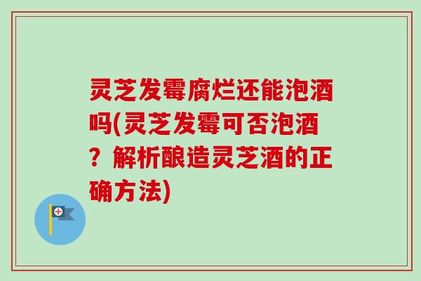 灵芝发霉腐烂还能泡酒吗(灵芝发霉可否泡酒？解析酿造灵芝酒的正确方法)
