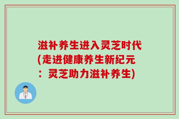 滋补养生进入灵芝时代(走进健康养生新纪元：灵芝助力滋补养生)