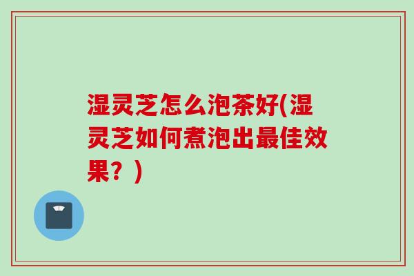 湿灵芝怎么泡茶好(湿灵芝如何煮泡出佳效果?) 湿灵芝怎么泡茶好(湿灵芝如何煮泡出佳效果?)