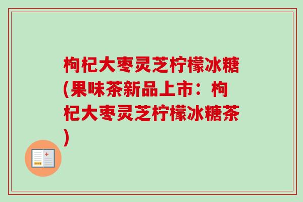 枸杞大枣灵芝柠檬冰糖(果味茶新品上市：枸杞大枣灵芝柠檬冰糖茶)