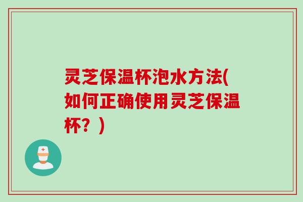 灵芝保温杯泡水方法(如何正确使用灵芝保温杯？)