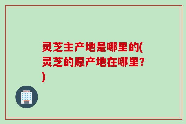 灵芝主产地是哪里的(灵芝的原产地在哪里？)