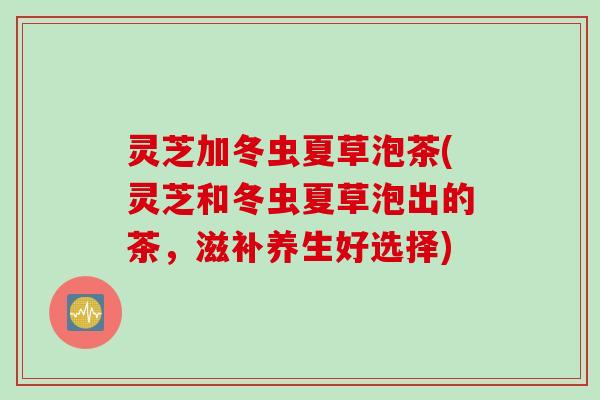 灵芝加冬虫夏草泡茶(灵芝和冬虫夏草泡出的茶，滋补养生好选择)