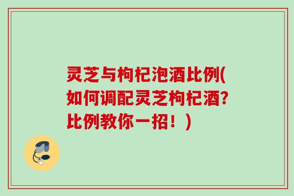 灵芝与枸杞泡酒比例(如何调配灵芝枸杞酒？比例教你一招！)