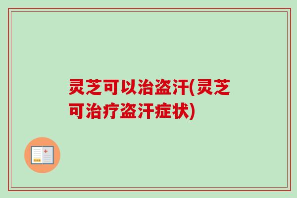 灵芝可以治盗汗(灵芝可治疗盗汗症状)