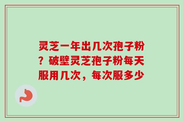 灵芝一年出几次孢子粉？破壁灵芝孢子粉每天服用几次，每次服多少