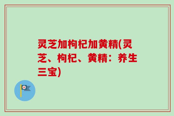 灵芝加枸杞加黄精(灵芝、枸杞、黄精：养生三宝)