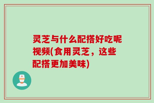 灵芝与什么配搭好吃呢视频(食用灵芝，这些配搭更加美味)