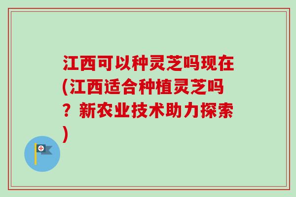 江西可以种灵芝吗现在(江西适合种植灵芝吗？新农业技术助力探索)