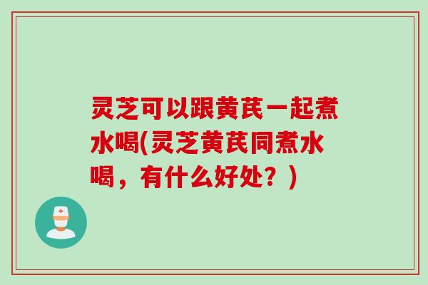 灵芝可以跟黄芪一起煮水喝(灵芝黄芪同煮水喝，有什么好处？)
