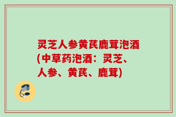 灵芝人参黄芪鹿茸泡酒(中草药泡酒：灵芝、人参、黄芪、鹿茸)